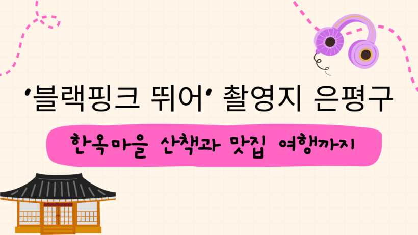 ‘블랙핑크 뛰어’ 촬영지 은평구 – 한옥마을 산책과 맛집 여행까지